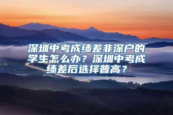 深圳中考成绩差非深户的学生怎么办？深圳中考成绩差后选择普高？