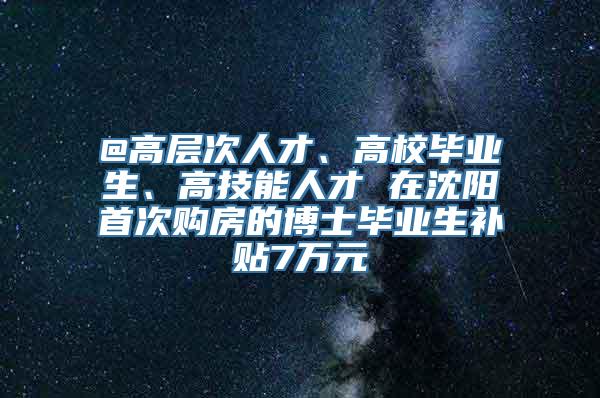 @高层次人才、高校毕业生、高技能人才 在沈阳首次购房的博士毕业生补贴7万元