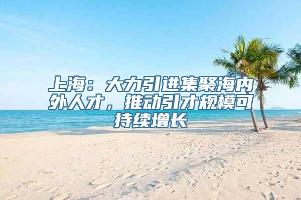 上海：大力引进集聚海内外人才，推动引才规模可持续增长