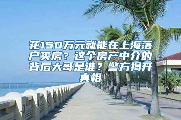 花150万元就能在上海落户买房？这个房产中介的背后大哥是谁？警方揭开真相