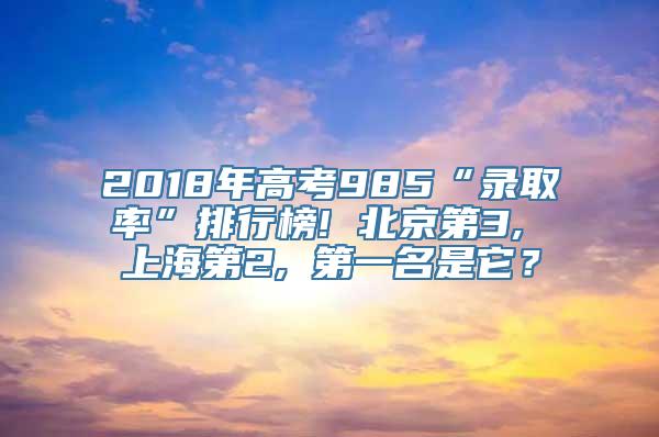 2018年高考985“录取率”排行榜! 北京第3, 上海第2, 第一名是它？