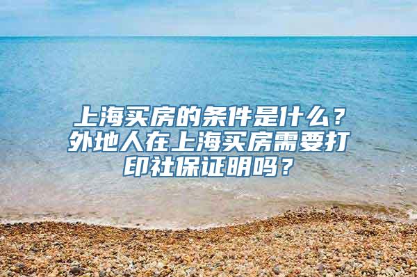 上海买房的条件是什么？外地人在上海买房需要打印社保证明吗？