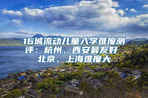 16城流动儿童入学难度测评：杭州、西安最友好 北京、上海难度大