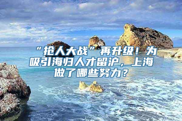 “抢人大战”再升级！为吸引海归人才留沪，上海做了哪些努力？