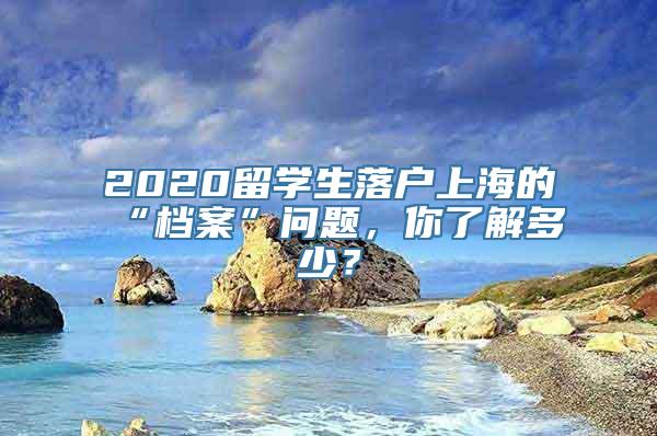 2020留学生落户上海的“档案”问题，你了解多少？