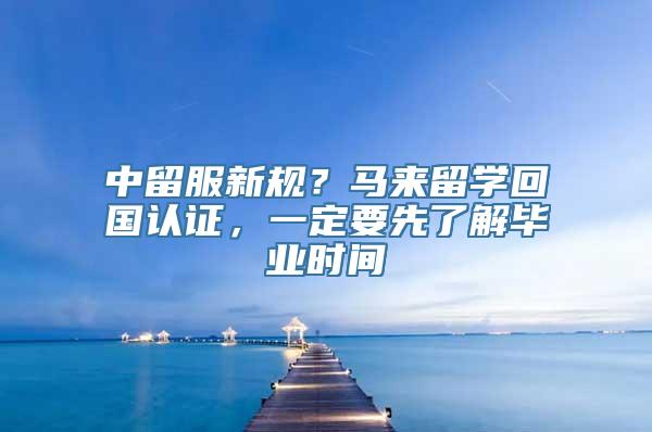 中留服新规？马来留学回国认证，一定要先了解毕业时间