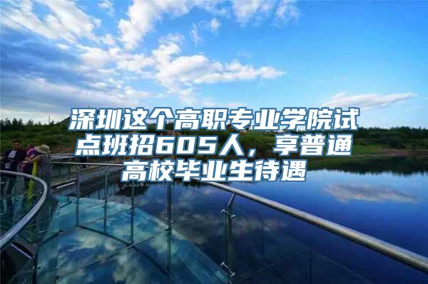 深圳这个高职专业学院试点班招605人，享普通高校毕业生待遇