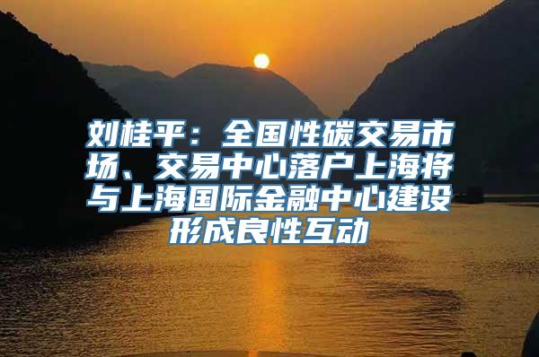 刘桂平：全国性碳交易市场、交易中心落户上海将与上海国际金融中心建设形成良性互动