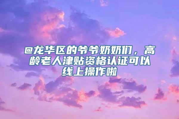 @龙华区的爷爷奶奶们，高龄老人津贴资格认证可以线上操作啦