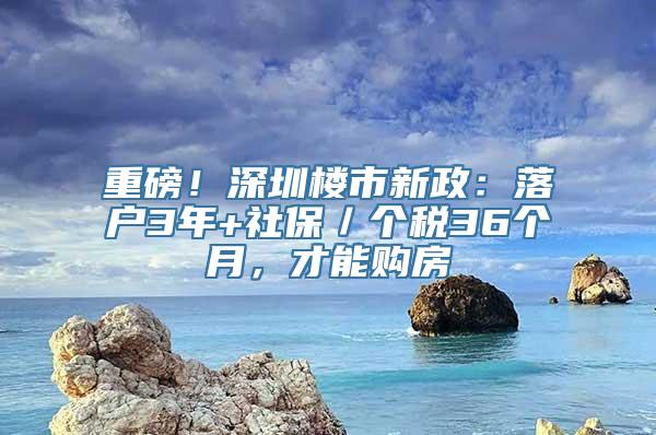 重磅！深圳楼市新政：落户3年+社保／个税36个月，才能购房