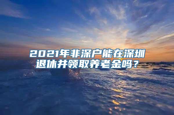 2021年非深户能在深圳退休并领取养老金吗？