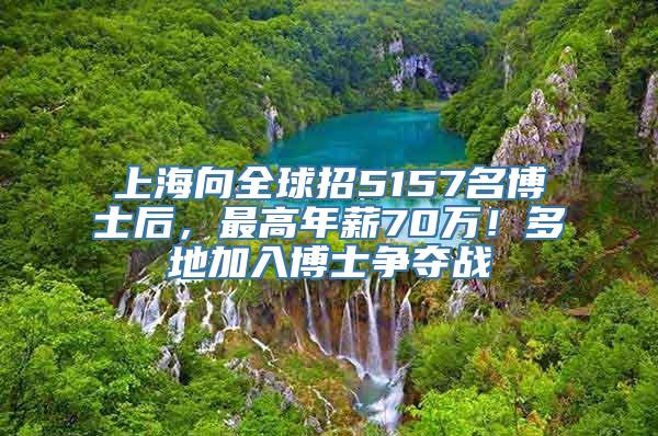 上海向全球招5157名博士后，最高年薪70万！多地加入博士争夺战