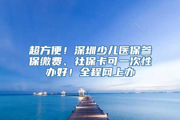 超方便！深圳少儿医保参保缴费、社保卡可一次性办好！全程网上办