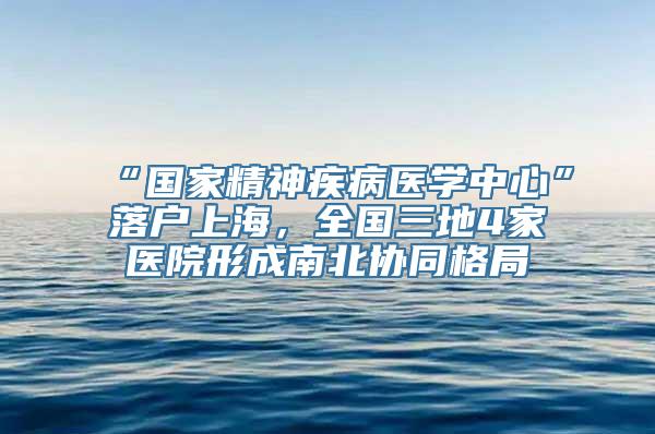 “国家精神疾病医学中心”落户上海，全国三地4家医院形成南北协同格局