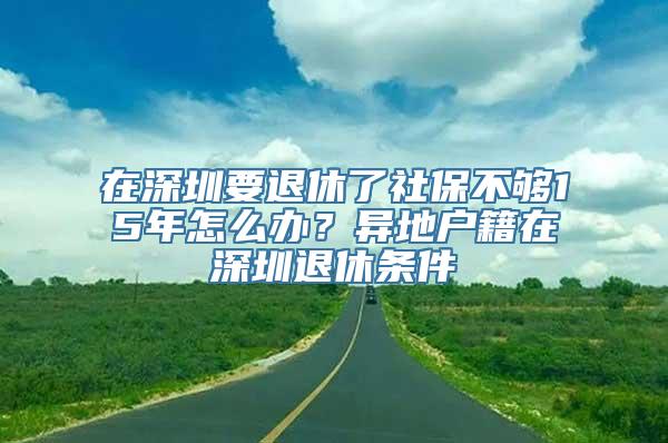 在深圳要退休了社保不够15年怎么办？异地户籍在深圳退休条件