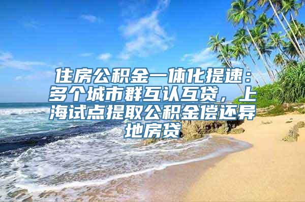 住房公积金一体化提速：多个城市群互认互贷，上海试点提取公积金偿还异地房贷