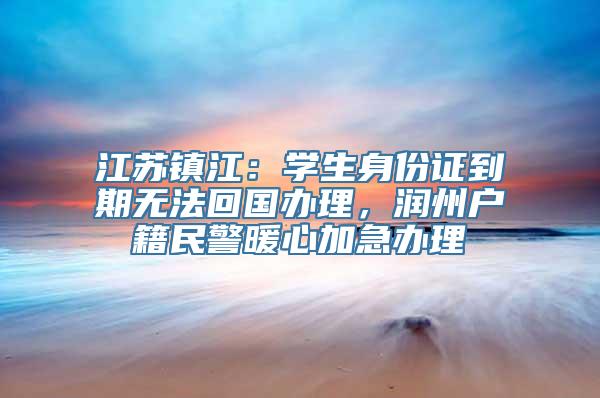 江苏镇江：学生身份证到期无法回国办理，润州户籍民警暖心加急办理