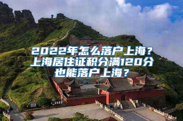 2022年怎么落户上海？上海居住证积分满120分也能落户上海？