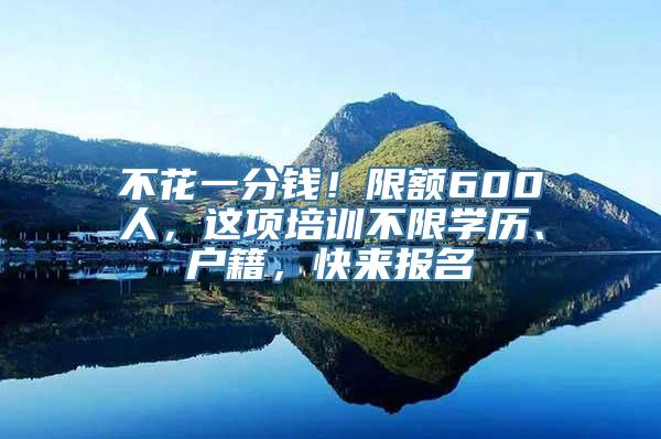 不花一分钱！限额600人，这项培训不限学历、户籍，快来报名