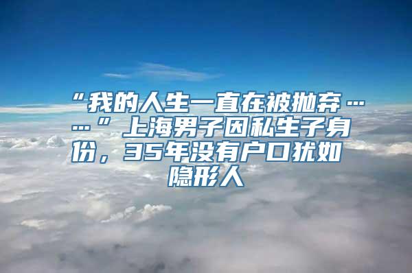 “我的人生一直在被抛弃……”上海男子因私生子身份，35年没有户口犹如隐形人