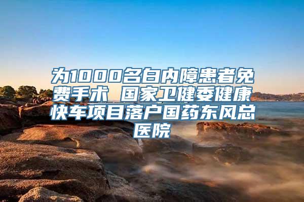 为1000名白内障患者免费手术 国家卫健委健康快车项目落户国药东风总医院