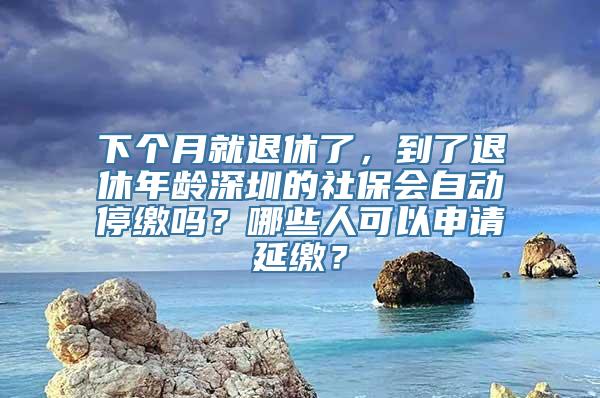 下个月就退休了，到了退休年龄深圳的社保会自动停缴吗？哪些人可以申请延缴？