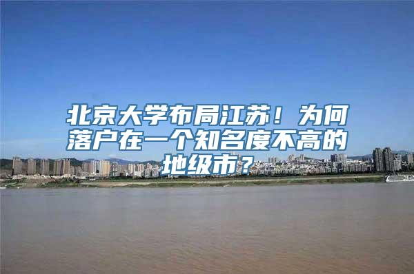 北京大学布局江苏！为何落户在一个知名度不高的地级市？