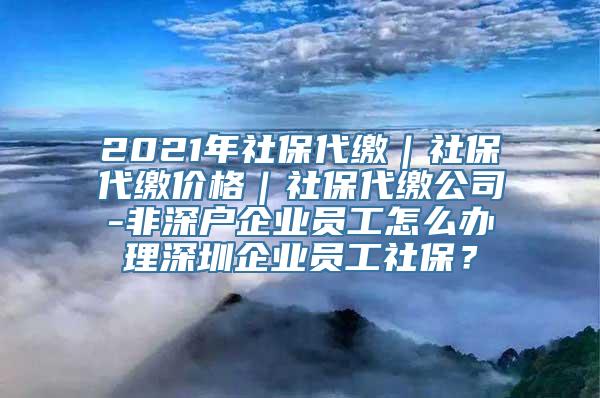 2021年社保代缴｜社保代缴价格｜社保代缴公司-非深户企业员工怎么办理深圳企业员工社保？