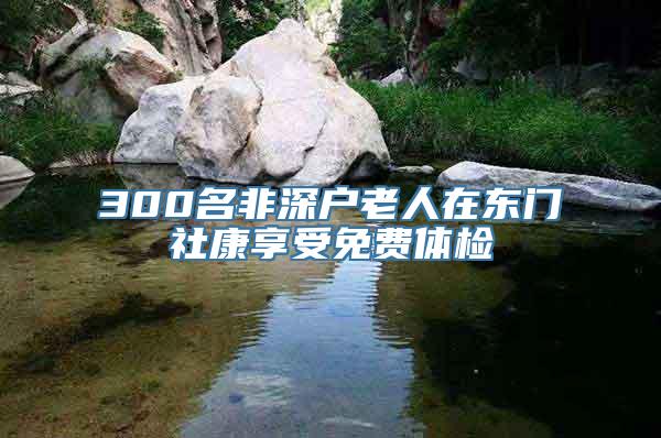 300名非深户老人在东门社康享受免费体检