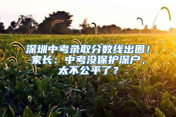 深圳中考录取分数线出圈！家长：中考没保护深户，太不公平了？