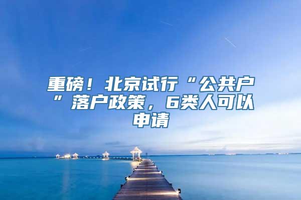 重磅！北京试行“公共户”落户政策，6类人可以申请