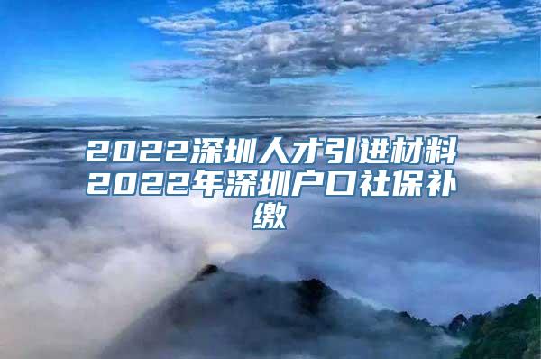 2022深圳人才引进材料2022年深圳户口社保补缴