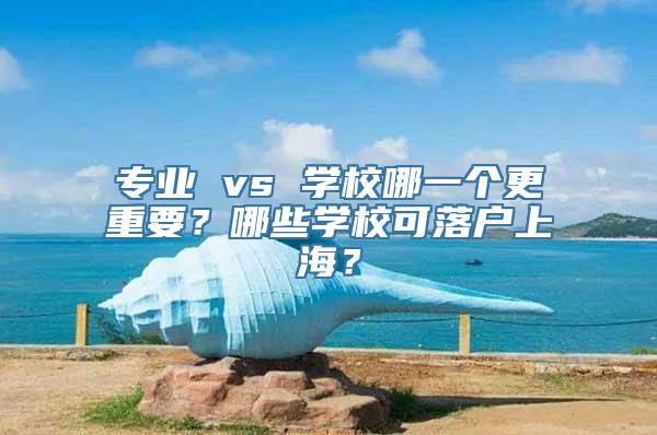 专业 vs 学校哪一个更重要？哪些学校可落户上海？