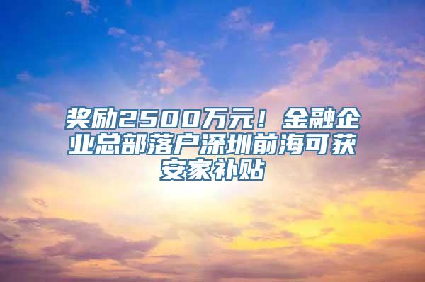 奖励2500万元！金融企业总部落户深圳前海可获安家补贴