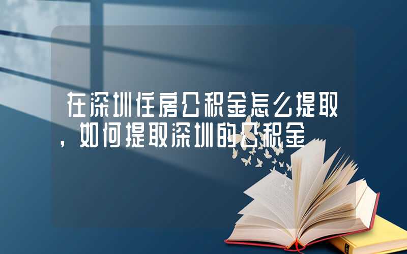 在深圳住房公积金怎么提取，如何提取深圳的公积金