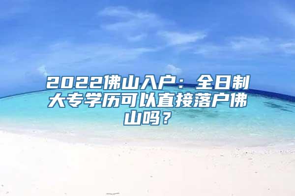 2022佛山入户：全日制大专学历可以直接落户佛山吗？