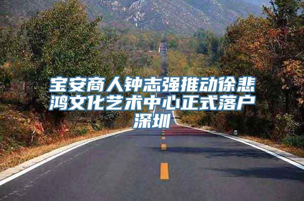 宝安商人钟志强推动徐悲鸿文化艺术中心正式落户深圳