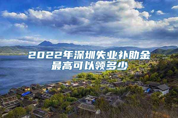 2022年深圳失业补助金最高可以领多少