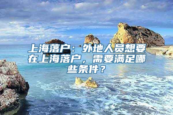 上海落户：外地人员想要在上海落户，需要满足哪些条件？