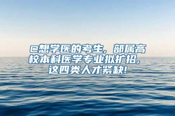 @想学医的考生, 部属高校本科医学专业拟扩招, 这四类人才紧缺!