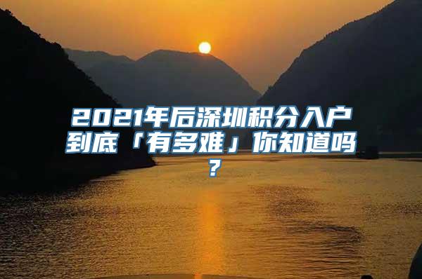 2021年后深圳积分入户到底「有多难」你知道吗？