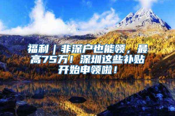 福利｜非深户也能领，最高75万！深圳这些补贴开始申领啦！