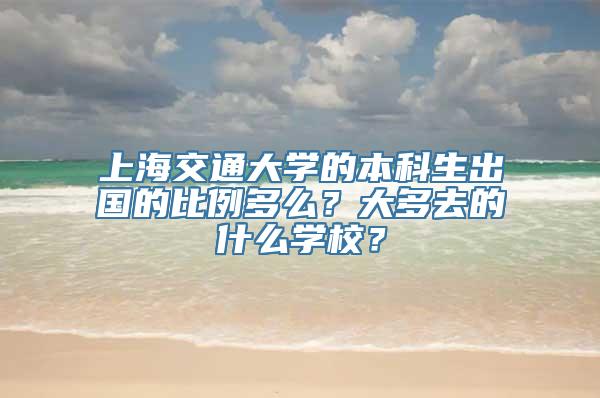 上海交通大学的本科生出国的比例多么？大多去的什么学校？