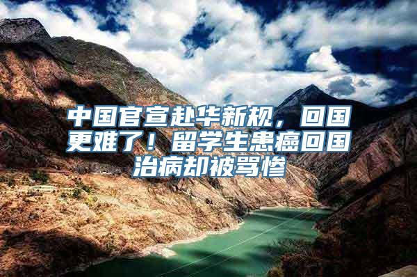 中国官宣赴华新规，回国更难了！留学生患癌回国治病却被骂惨