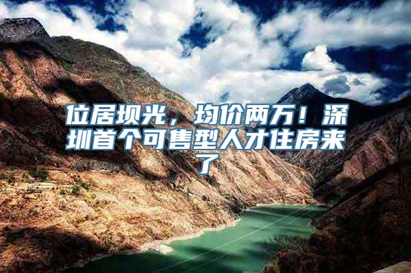 位居坝光，均价两万！深圳首个可售型人才住房来了