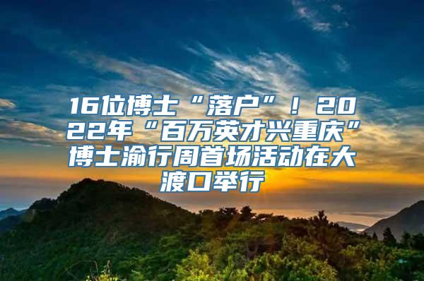 16位博士“落户”！2022年“百万英才兴重庆”博士渝行周首场活动在大渡口举行