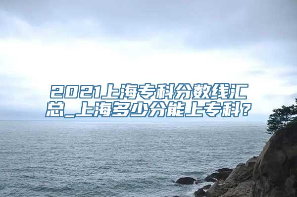 2021上海专科分数线汇总_上海多少分能上专科？