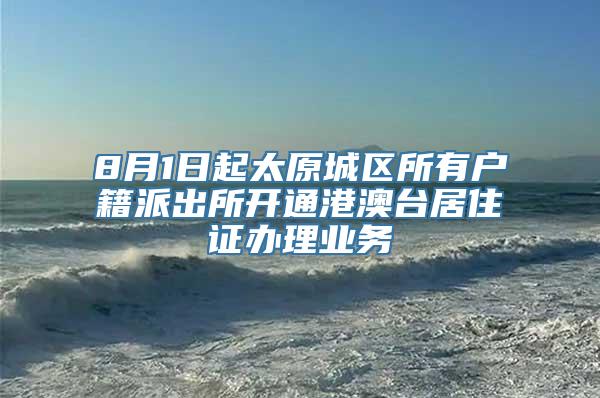 8月1日起太原城区所有户籍派出所开通港澳台居住证办理业务