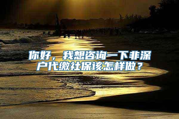 你好，我想咨询一下非深户代缴社保该怎样做？