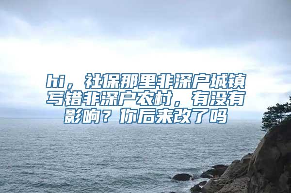 hi，社保那里非深户城镇写错非深户农村，有没有影响？你后来改了吗